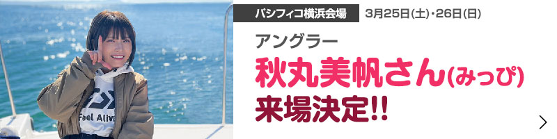 アングラー秋丸美帆さん(みっぴ)来場決定!!3月25日(土) ＆ 26日(日) パシフィコ横浜